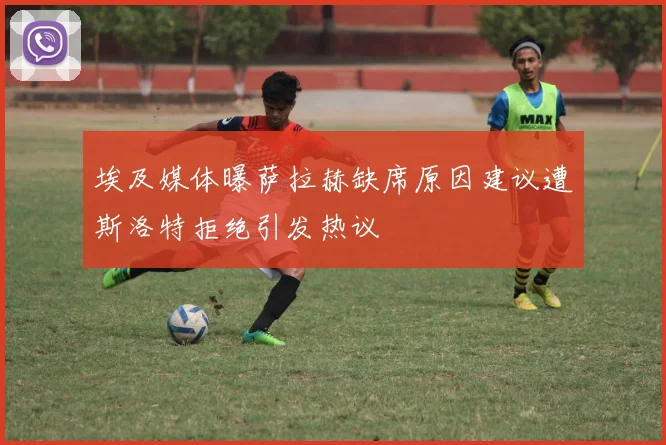 埃及媒体曝萨拉赫缺席原因建议遭斯洛特拒绝引发热议