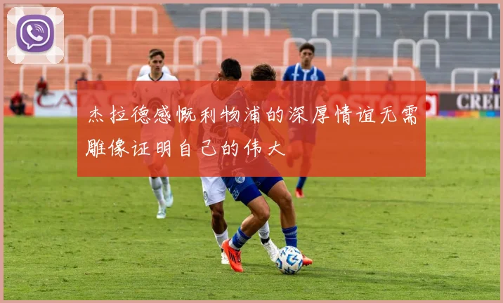 杰拉德感慨利物浦的深厚情谊无需雕像证明自己的伟大