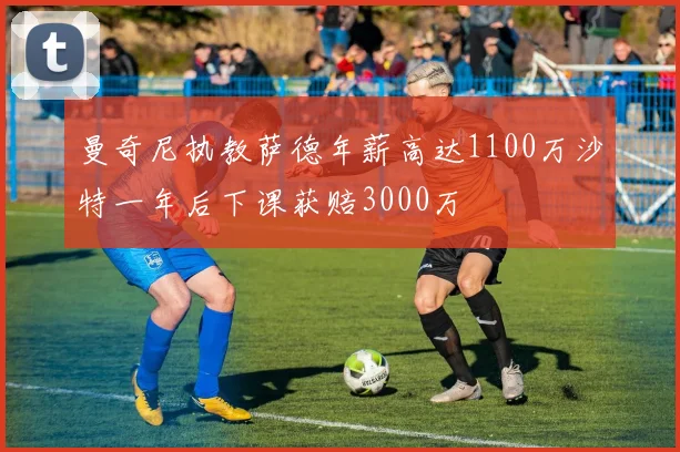 曼奇尼执教萨德年薪高达1100万沙特一年后下课获赔3000万
