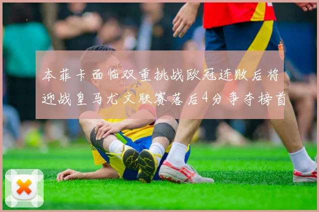 本菲卡面临双重挑战欧冠连败后将迎战皇马尤文联赛落后4分争夺榜首