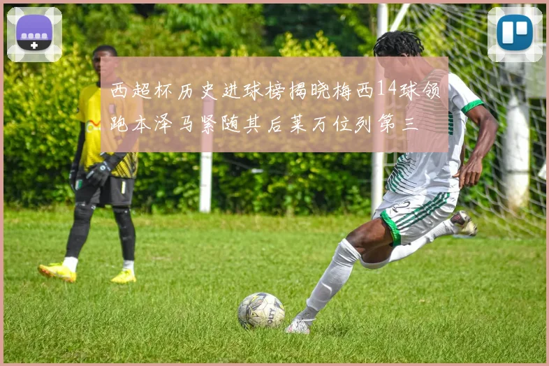 西超杯历史进球榜揭晓梅西14球领跑本泽马紧随其后莱万位列第三