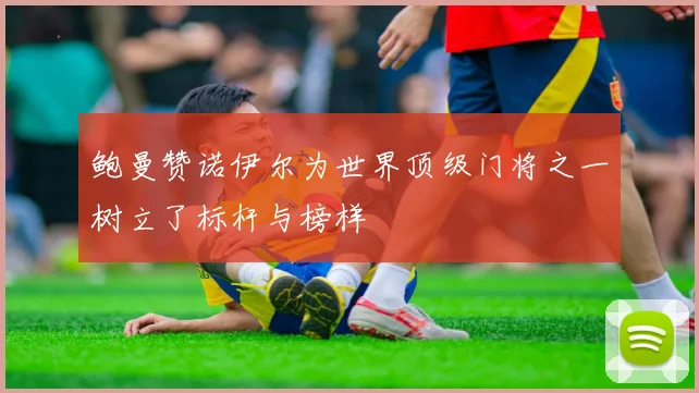 鲍曼赞诺伊尔为世界顶级门将之一树立了标杆与榜样