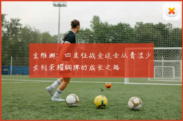 金维娜：四度征战全运会从青涩少女到荣耀铜牌的成长之路