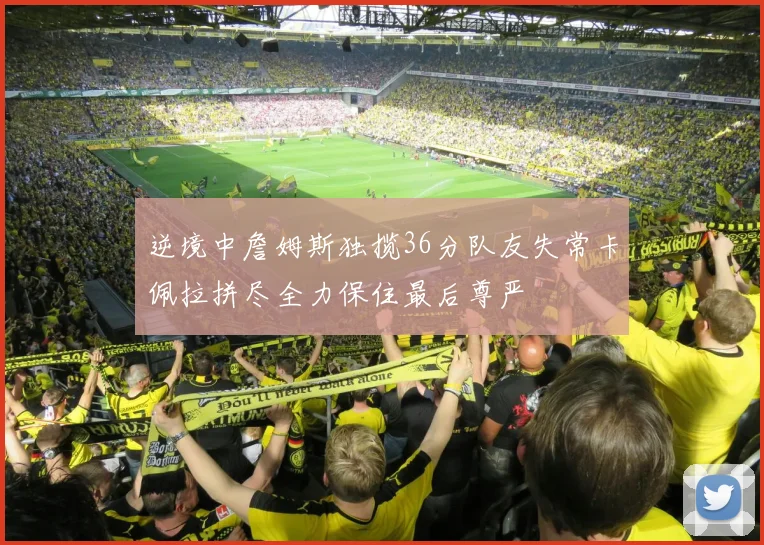 逆境中詹姆斯独揽36分队友失常卡佩拉拼尽全力保住最后尊严