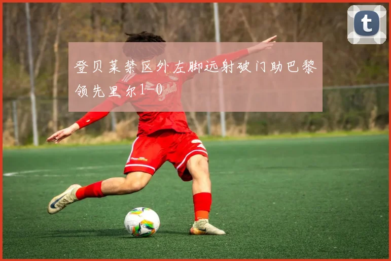 登贝莱禁区外左脚远射破门助巴黎领先里尔1-0