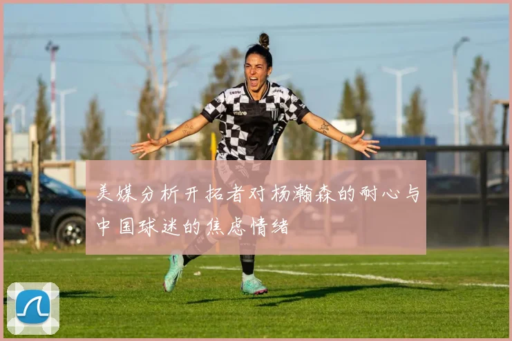美媒分析开拓者对杨瀚森的耐心与中国球迷的焦虑情绪