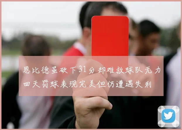 恩比德虽砍下31分却难救球队无力回天罚球表现完美但仍遭遇失利
