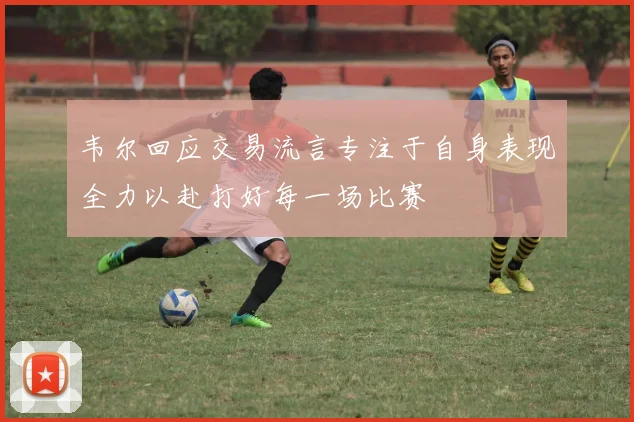 韦尔回应交易流言专注于自身表现全力以赴打好每一场比赛