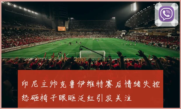 印尼主帅克鲁伊维特赛后情绪失控怒砸椅子眼眶泛红引发关注