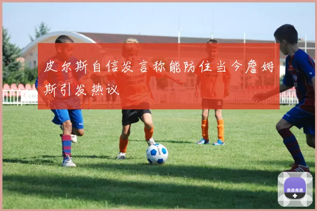 皮尔斯自信发言称能防住当今詹姆斯引发热议