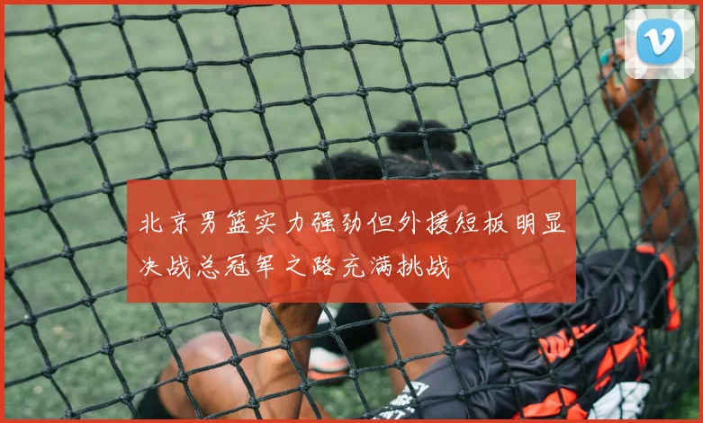 北京男篮实力强劲但外援短板明显决战总冠军之路充满挑战
