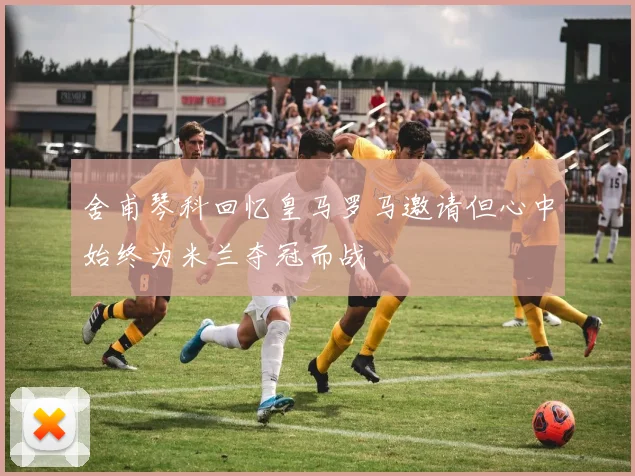 舍甫琴科回忆皇马罗马邀请但心中始终为米兰夺冠而战