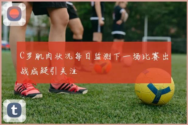 C罗肌肉状况每日监测下一场比赛出战成疑引关注