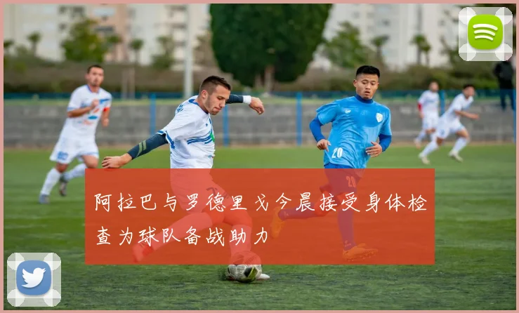 阿拉巴与罗德里戈今晨接受身体检查为球队备战助力