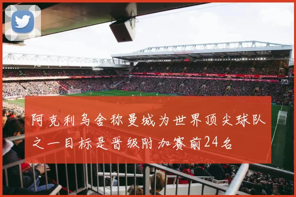 阿克利乌舍称曼城为世界顶尖球队之一目标是晋级附加赛前24名