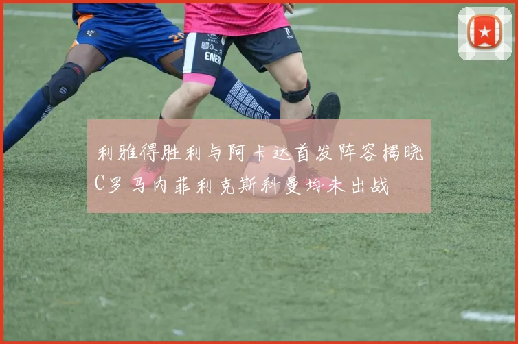 利雅得胜利与阿卡达首发阵容揭晓C罗马内菲利克斯科曼均未出战