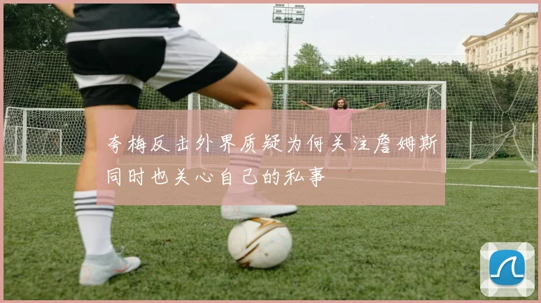 夸梅反击外界质疑为何关注詹姆斯同时也关心自己的私事