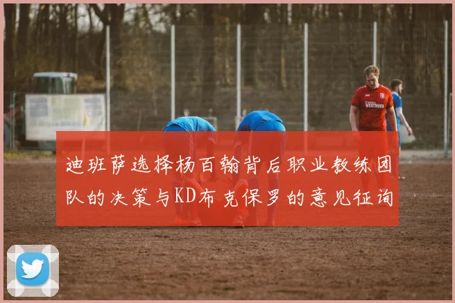迪班萨选择杨百翰背后职业教练团队的决策与KD布克保罗的意见征询