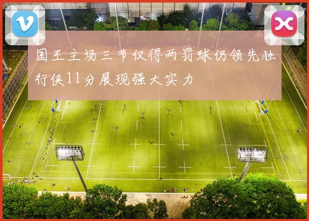 国王主场三节仅得两罚球仍领先独行侠11分展现强大实力