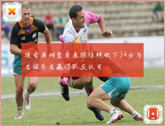 埃奇库姆首秀表现惊艳砍下34分与名宿齐名赢得队友认可