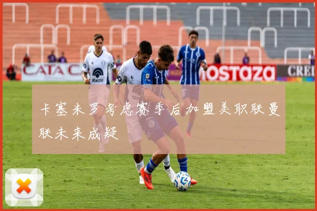 卡塞米罗考虑赛季后加盟美职联曼联未来成疑