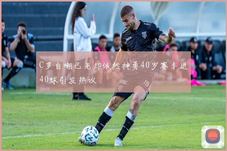 C罗自嘲已老却依然神勇40岁赛季进40球引发热议