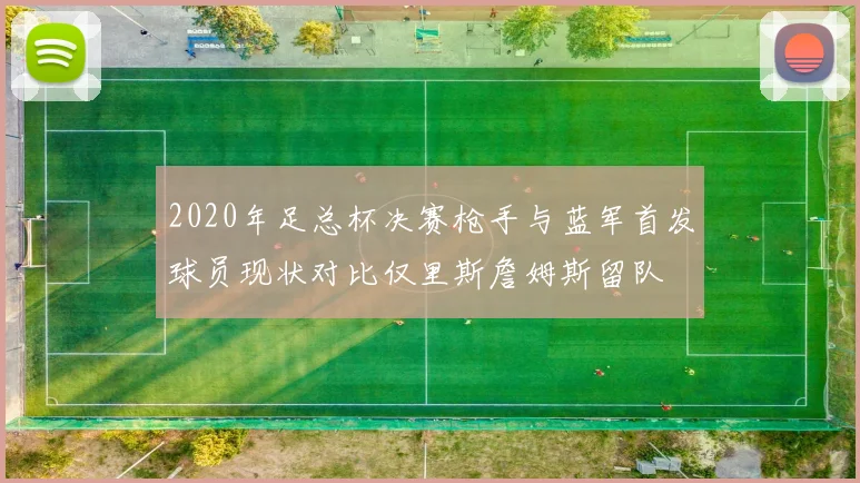 2020年足总杯决赛枪手与蓝军首发球员现状对比仅里斯詹姆斯留队