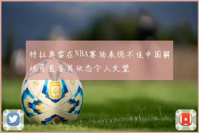 特拉奥雷在NBA赛场表现不佳中国解说员直言其状态令人失望