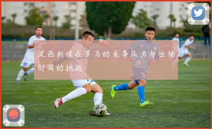 皮西利谈在罗马的竞争压力与出场时间的挑战