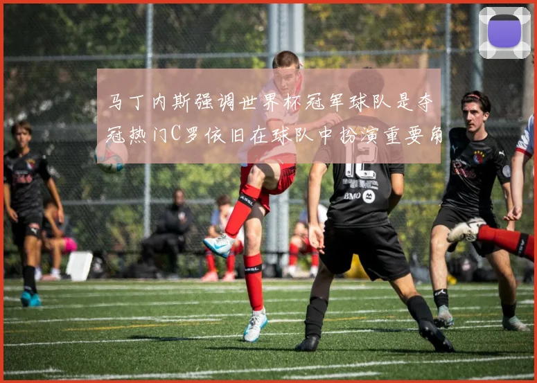 马丁内斯强调世界杯冠军球队是夺冠热门C罗依旧在球队中扮演重要角色