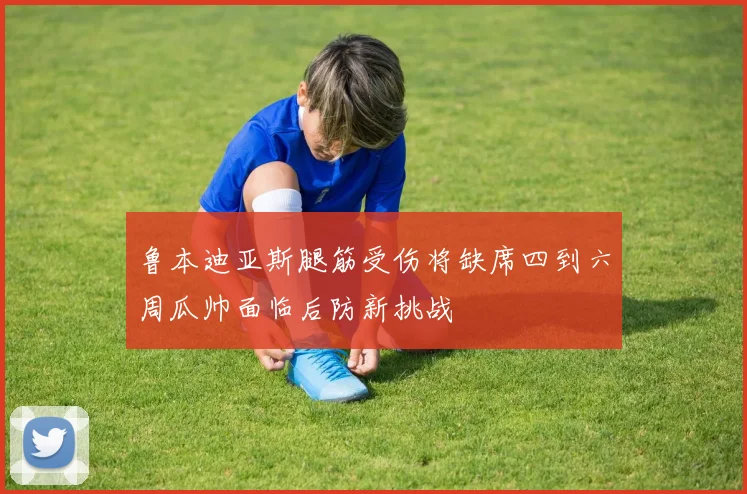 鲁本迪亚斯腿筋受伤将缺席四到六周瓜帅面临后防新挑战